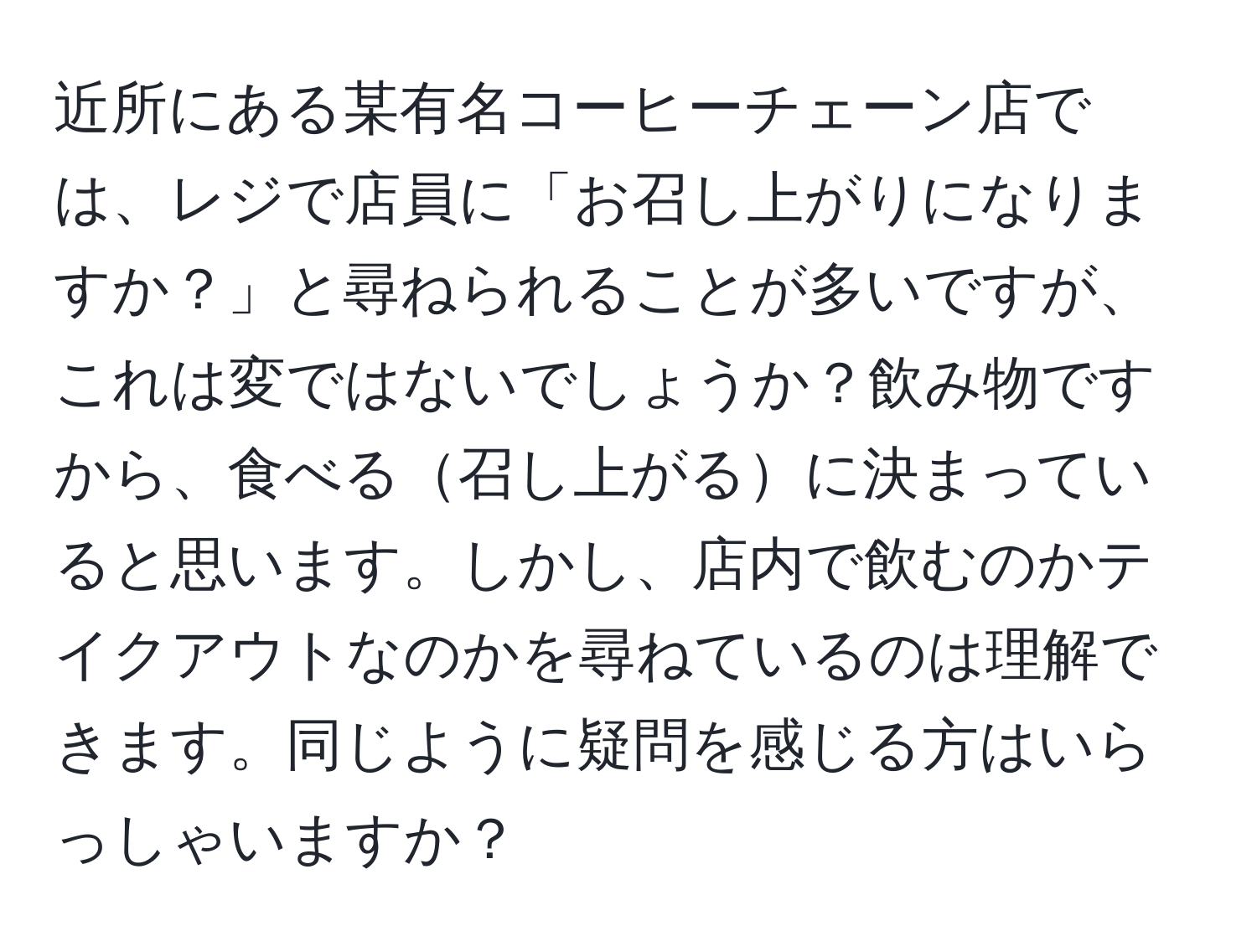 近所にある某有名コーヒーチェーン店では、レジで店員に「お召し上がりになりますか？」と尋ねられることが多いですが、これは変ではないでしょうか？飲み物ですから、食べる召し上がるに決まっていると思います。しかし、店内で飲むのかテイクアウトなのかを尋ねているのは理解できます。同じように疑問を感じる方はいらっしゃいますか？