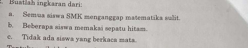 Buatlah ingkaran dari: 
a. Semua siswa SMK menganggap matematika sulit. 
b. Beberapa siswa memakai sepatu hitam. 
c. Tidak ada siswa yang berkaca mata.