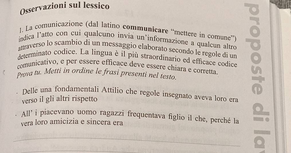 Osservazioni sul lessico 
1. La comunicazione (dal latino communicare “mettere in comune”) 
indica l’atto con cui qualcuno invia un’informazione a qualcun altro 
attraverso lo scambio di un messaggio elaborato secondo le regole di un 
determinato codice. La lingua è il più straordinario ed efficace codice 
comunicativo, e per essere efficace deve essere chiara e corretta. 
Prova tu. Metti in ordine le frasi presenti nel testo. 
u 
Delle una fondamentali Attilio che regole insegnato aveva loro era 
verso il gli altri rispetto 
All' i piacevano uomo ragazzi frequentava figlio il che, perché la 
vera loro amicizia e sincera era 
_ 
. 
_