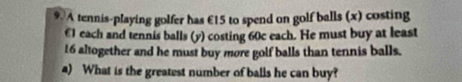 A tennis-playing golfer has €15 to spend on golf balls (x) costing
€1 each and tennis balls (y) costing 60c each. He must buy at least
16 altogether and he must buy more golf balls than tennis balls. 
4) What is the greatest number of balls he can buy?