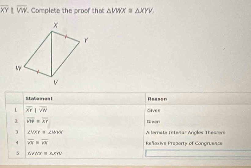 overline XYparallel overline VW. Complete the proof that △ VWX≌ △ XYV, 
Statement Reason 
1 overline XYparallel overline VW Given 
2 overline VWequiv overline XY Given 
3 ∠ VXY≌ ∠ WVX Alternate Interior Angles Theorem 
4 overline VX≌ overline VX Reflexive Property of Congruence 
5 △ VWX≌ △ XYV