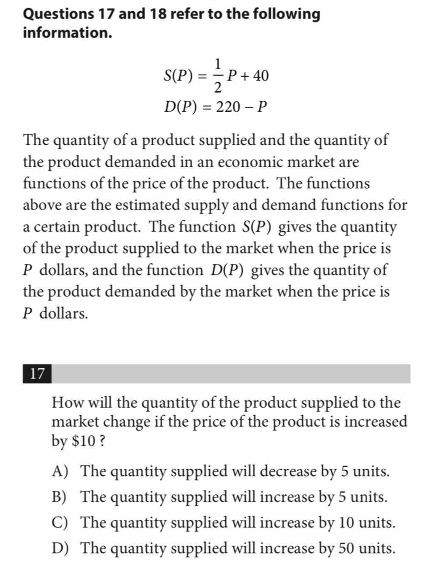 and 18 refer to the following
information.
S(P)= 1/2 P+40
D(P)=220-P
The quantity of a product supplied and the quantity of
the product demanded in an economic market are
functions of the price of the product. The functions
above are the estimated supply and demand functions for
a certain product. The function S(P) gives the quantity
of the product supplied to the market when the price is
P dollars, and the function D(P) gives the quantity of
the product demanded by the market when the price is
P dollars.
17
How will the quantity of the product supplied to the
market change if the price of the product is increased
by $10 ?
A) The quantity supplied will decrease by 5 units.
B) The quantity supplied will increase by 5 units.
C) The quantity supplied will increase by 10 units.
D) The quantity supplied will increase by 50 units.