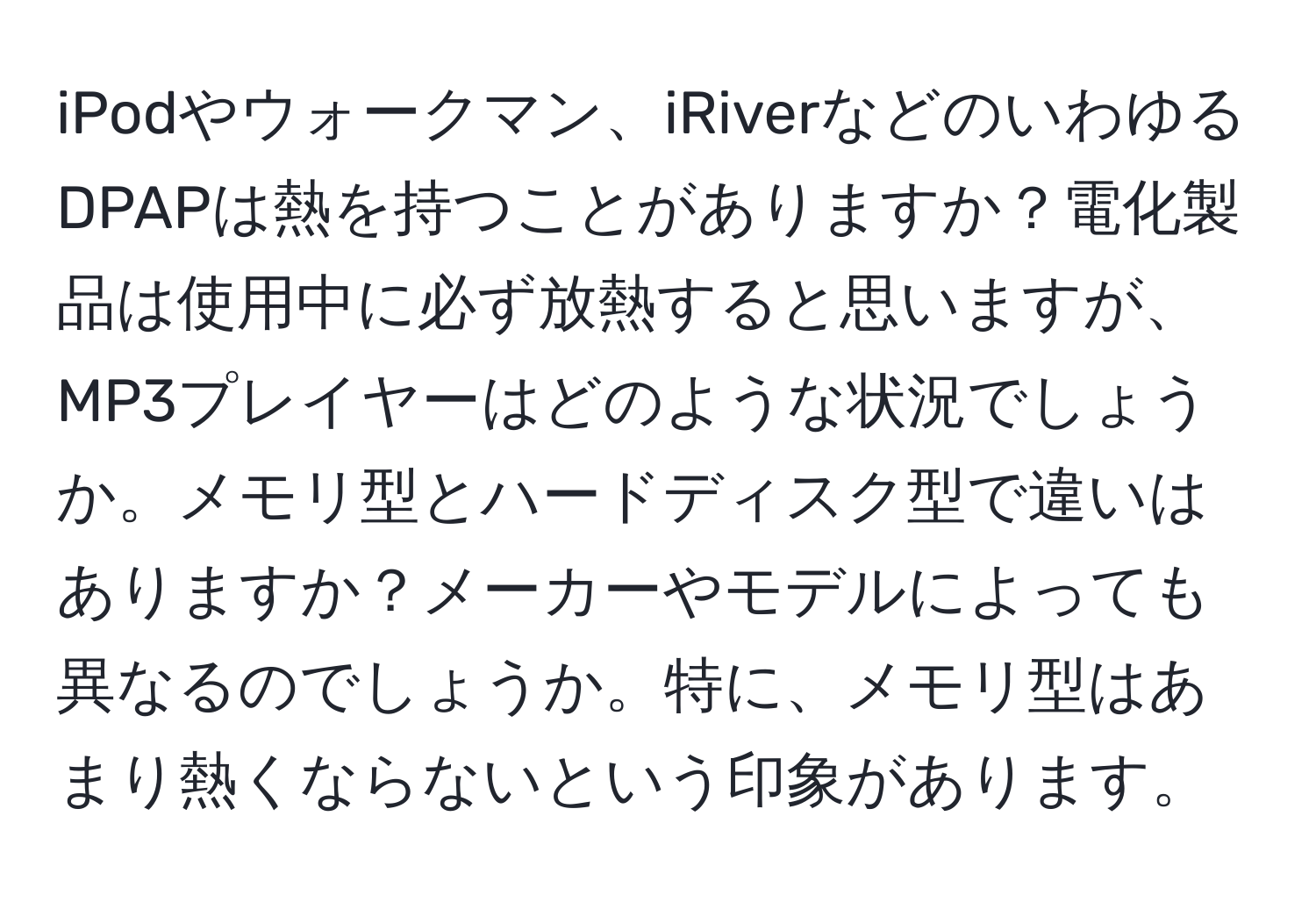 iPodやウォークマン、iRiverなどのいわゆるDPAPは熱を持つことがありますか？電化製品は使用中に必ず放熱すると思いますが、MP3プレイヤーはどのような状況でしょうか。メモリ型とハードディスク型で違いはありますか？メーカーやモデルによっても異なるのでしょうか。特に、メモリ型はあまり熱くならないという印象があります。