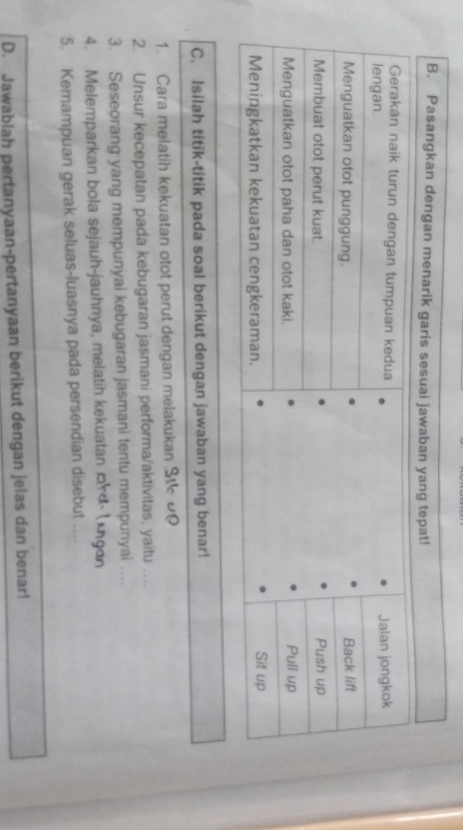 Isilah titik-titik pada soal berikut dengan jawaban yang benar! 
1. Cara melatih kekuatan otot perut dengan melakukan S 00 
2. Unsur kecepatan pada kebugaran jasmani performa/aktivitas, yaitu … 
3. Seseorang yang mempunyai kebugaran jasmani tentu mempunyai …. 
4. Melemparkan bola sejauh-jauhnya, melatih kekuatan ¤rd⋅ (*gɑn 
5. Kemampuan gerak seluas-luasnya pada persendian disebut .... 
D. Jawablah pertanyaan-pertanyaan berikut dengan jelas dan benar!