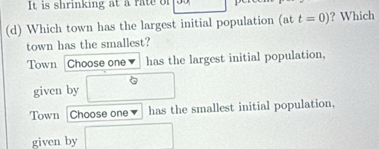 It is shrinking at a rate of
(d) Which town has the largest initial population (at t=0) ? Which
town has the smallest?
Town Choose one has the largest initial population,
given by
Town Choose one has the smallest initial population,
given by