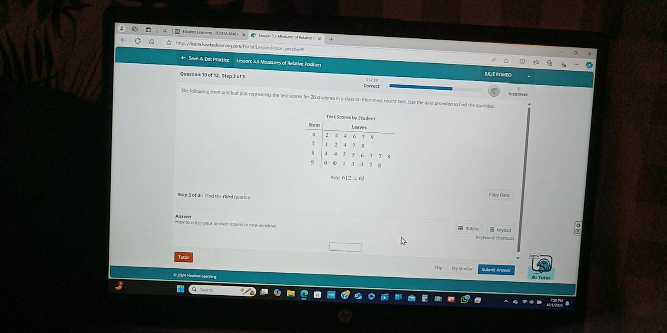 Hawkzs Learning - 2024FA MATI * Lesson 3.3 Measures of Relative X 
ttps://lear.hawkesleaming.com/Portal/Lesson/lesson_practice# 
Save & Exit Practice Lesson: 3.3 Measures of Relative Position 
Question 10 of 12, Step 3 of 3 Correct 
13/19 
Incorrect 
The following stem-and-leaf plot represents the test scores for 26 students in a class on their most recent test. Use the data provided to find the quartiles 
Key 6|2=62
Step 3 of 3 : Find the third quartile. 
Copy Data 
Answer 
How to enter your answer (opens in new window) Keypad 
Tables 
Keyboard Shortcuts 
Tutol 
Skip Try Similar Submit Answe 
O 2024 Hawlkes Learning 
Al Tutor 
Search