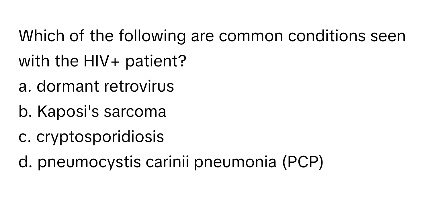 Which of the following are common conditions seen with the HIV+ patient?
a. dormant retrovirus
b. Kaposi's sarcoma
c. cryptosporidiosis
d. pneumocystis carinii pneumonia (PCP)