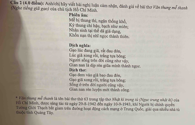 (4.0 điểm): Anh/chị hãy viết bài nghị luận cảm nhận, đánh giá về bài thơ Văn thung mễ thanh 
(Nghe tiếng giã gạo) của chủ tịch Hồ Chí Minh. 
Phiên âm: 
Mễ bị thung thì, ngận thống khổ, 
Ký thung chi hậu, bạch như miên; 
Nhân sinh tại thế dã giá dạng, 
Khốn nạn thị nhĩ ngọc thành thiên. 
Dịch nghĩa: 
Gạo lúc đang giã, rất đau đớn, 
Lúc giã xong rồi, trắng tựa bông; 
Người sống trên đời cũng như vậy, 
Gian nan là dịp rèn giũa mình thành ngọc. 
Dịch thơ: 
Gạo đem vào giã bao đau đớn, 
Gạo giã xong rồi, trắng tựa bông; 
Sống ở trên đời người cũng vậy, 
Gian nan rèn luyện mới thành công. 
Văn thung mễ thanh là tên bài thơ thứ 63 trong tập thơ Nhật kí trong tù (Ngục trung nhật kỉ) của 
Hồ Chí Minh, được sáng tác từ ngày 29 -8-1942 đến ngày 10 -9-1943, khi Người bị chính quyền 
Tưởng Giới Thạch bắt giam trên đường hoạt động cách mạng ở Trung Quốc, giải qua nhiều nhà từ 
thuộc tỉnh Quảng Tây.