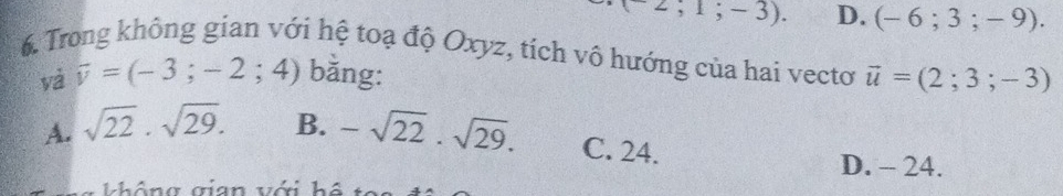 -2;1;-3). D. (-6;3;-9). 
6. Trong không gian với hệ toạ độ Oxyz, tích vô hướng của hai vecto vector u=(2;3;-3)
và overline v=(-3;-2;4) bằng:
A. sqrt(22)· sqrt(29). B. -sqrt(22).sqrt(29). C. 24.
D. - 24.
không gian với hệ