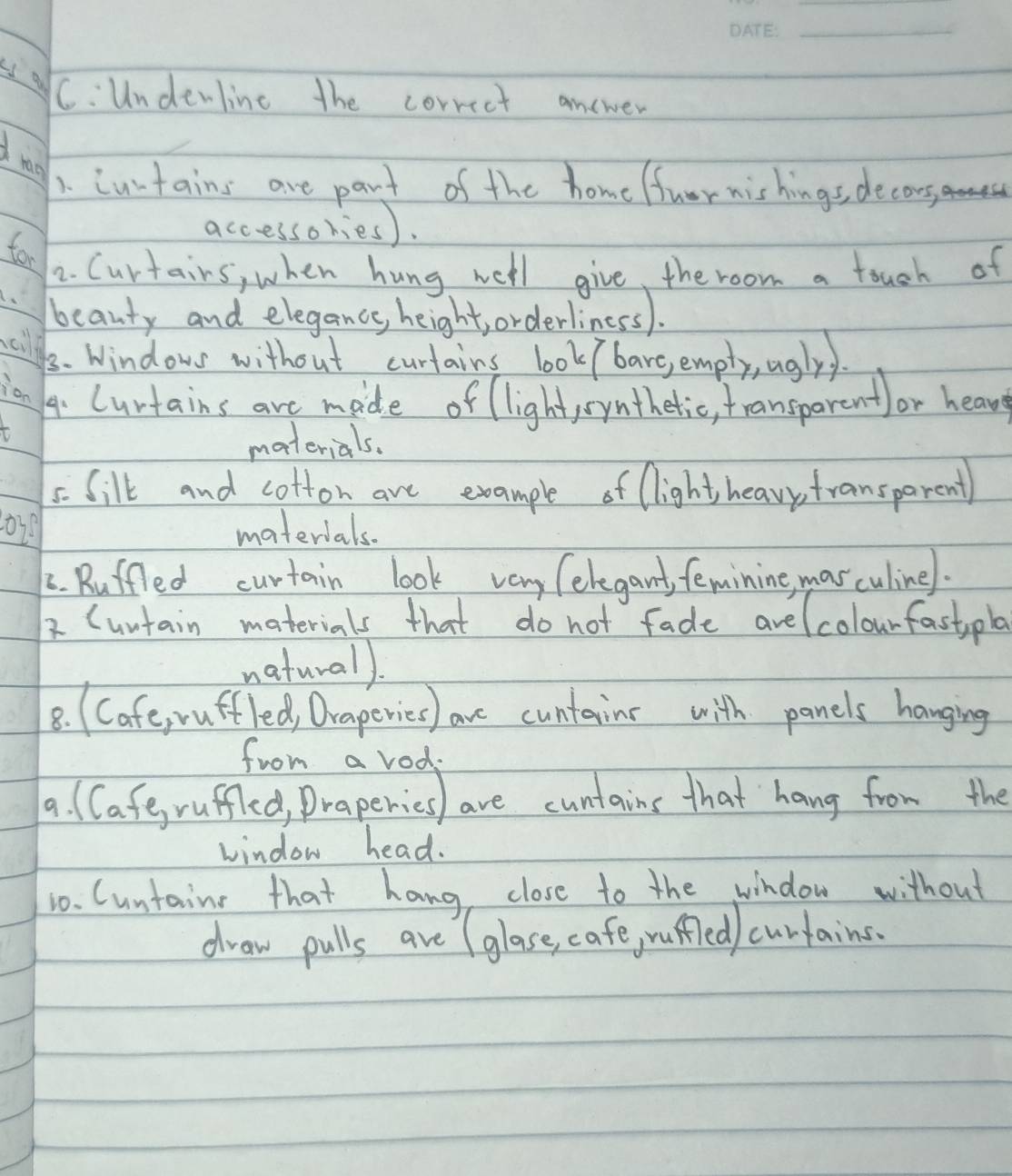 is a C: Undewline the correct answer 
d tao 
1. cutains are part of the home fuor nishings, decors, 
accessories). 
for 
2. Curtains, when hung well give, the room a touch of 
beauty and elegance height orderliness). 
sill 
3. Windows without curtains look bare, empty, uglyy. 
ion 
4. Curtains are mide of light,symthetic, transparent)or heavse 
materials. 
5. Silk and cotton are example of light heavp fransparent 
materials. 
C. Ruffled curtain look vary (elegant, feminine, mas culinel. 
2 (untain materials that do not fade avelcolourfastpla 
naturall. 
8. (Cafe, ruffled, Draperies) ave cuntains with panels hanging 
from a vod. 
9. ( Cafe, ruffled, Draperies) are cuntains that hang from the 
window head. 
10. Cuntaine that hang close to the window without 
draw pulls are (glase, cafe, rufled) curtains.