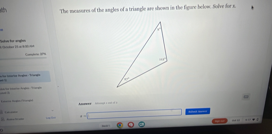 th
The measures of the angles of a triangle are shown in the figure below. Solve for x.
1e
Solve for angles
l: October 25 at 8:00 AM
Complete: 27%
i tior ngles - Triangle
n ( 1)
ulve for Interior Angles - Triangle
Leel 2)
Exterior Ángles (Triangle)
Answer Attempt 1 out of 2
Caitsabuttor Submit Answer
Alsina Strader Lng Out x=□ 9.17 。
Sign out Ocl 22
Dosk 1