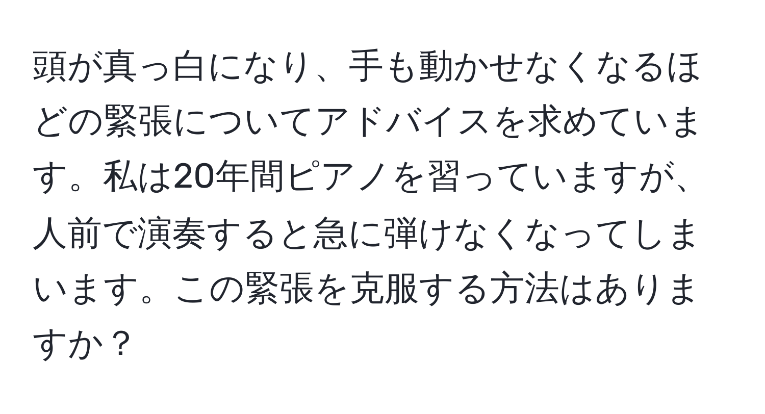 頭が真っ白になり、手も動かせなくなるほどの緊張についてアドバイスを求めています。私は20年間ピアノを習っていますが、人前で演奏すると急に弾けなくなってしまいます。この緊張を克服する方法はありますか？