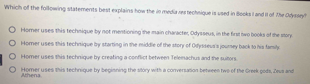 Which of the following statements best explains how the in media res technique is used in Books I and II of The Odyssey?
Homer uses this technique by not mentioning the main character, Odysseus, in the first two books of the story.
Homer uses this technique by starting in the middle of the story of Odysseus's journey back to his family.
Homer uses this technique by creating a conflict between Telemachus and the suitors.
Homer uses this technique by beginning the story with a conversation between two of the Greek gods, Zeus and
Athena.