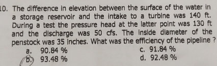 The difference in elevation between the surface of the water in
a storage reservoir and the intake to a turbine was 140 ft.
During a test the pressure head at the latter point was 130 ft
and the discharge was 50 cfs. The inside diameter of the
penstock was 35 inches. What was the efficiency of the pipeline ?
a. 90.84 % c. 91.84 %
b. 93.48 % d. 92.48 %