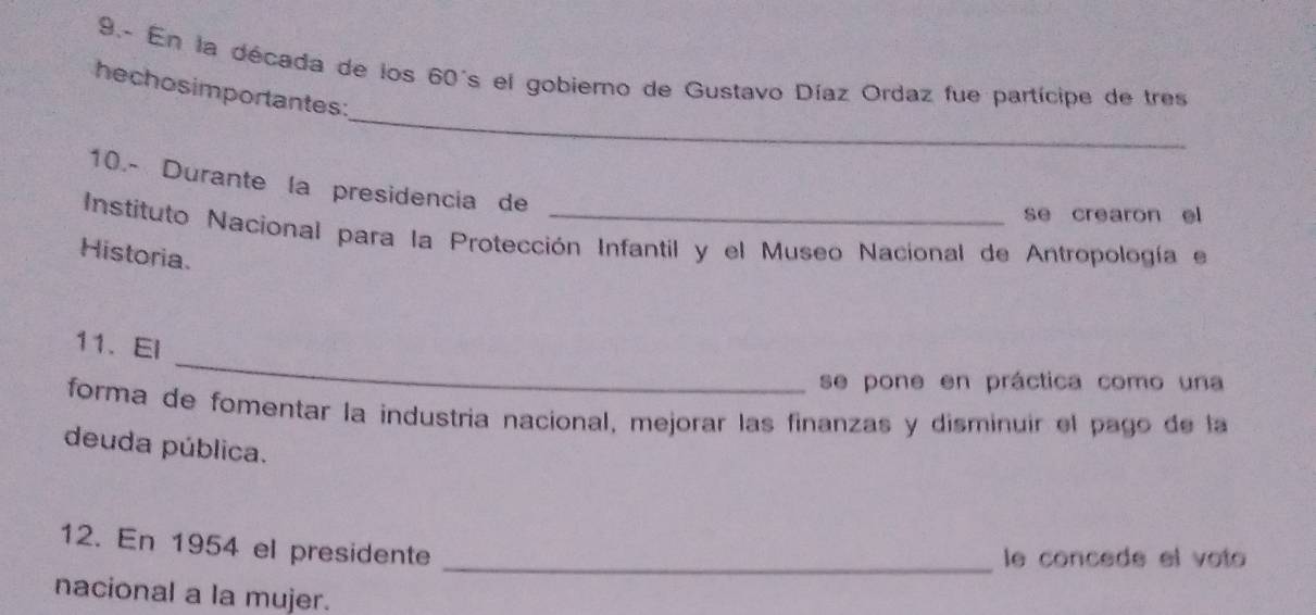 9.- En la década de los 60's el gobierno de Gustavo Díaz Ordaz fue partícipe de tres 
_ 
hechosimportantes: 
10.- Durante la presidencia de 
se crearon el 
Instituto Nacional para la Protección Infantil y el Museo Nacional de Antropología el 
Historia. 
_ 
11. El 
se pone en práctica como una 
forma de fomentar la industría nacional, mejorar las finanzas y disminuir el pago de la 
deuda pública. 
12. En 1954 el presidente 
_le concede el voto 
nacional a la mujer.