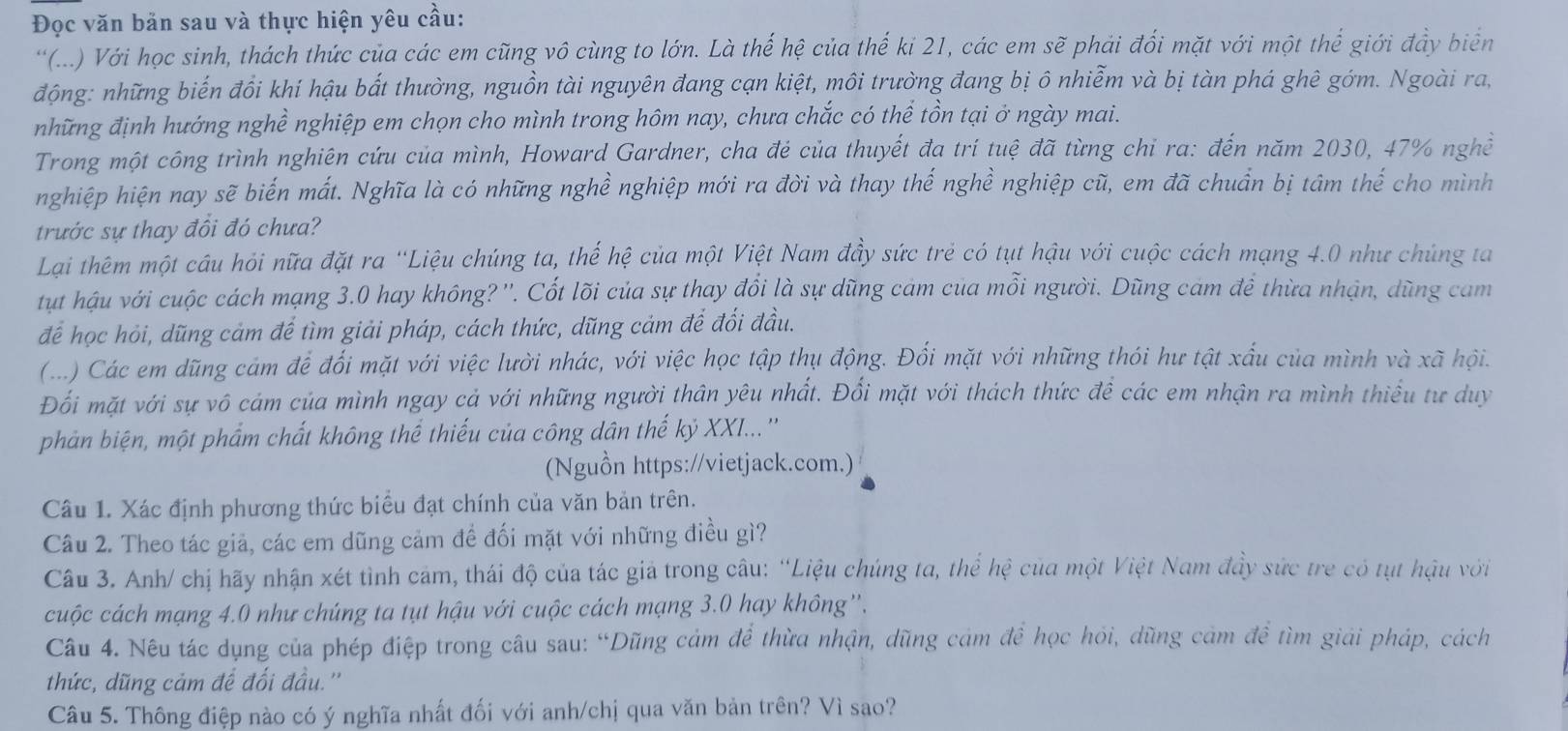 Đọc văn bản sau và thực hiện yêu cầu:
“(...) Với học sinh, thách thức của các em cũng vô cùng to lớn. Là thế hệ của thế ki 21, các em sẽ phải đối mặt với một thể giới đầy biển
động: những biến đồi khí hậu bắt thường, nguồn tài nguyên đang cạn kiệt, môi trường đang bị ô nhiễm và bị tàn phá ghê gớm. Ngoài ra,
những định hướng nghề nghiệp em chọn cho mình trong hôm nay, chưa chắc có thể tồn tại ở ngày mai.
Trong một công trình nghiên cứu của mình, Howard Gardner, cha đẻ của thuyết đa trí tuệ đã từng chỉ ra: đến năm 2030, 47% nghề
nghiệp hiện nay sẽ biến mất. Nghĩa là có những nghề nghiệp mới ra đời và thay thế nghề nghiệp cũ, em đã chuẩn bị tâm thế cho mình
trước sự thay đồi đó chưa?
Lại thêm một câu hỏi nữa đặt ra 'Liệu chúng ta, thế hệ của một Việt Nam đầy sức trẻ có tụt hậu với cuộc cách mạng 4.0 như chúng ta
tụt hậu với cuộc cách mạng 3.0 hay không? ''. Cốt lõi của sự thay đổi là sự dũng cảm của mỗi người. Dũng cam để thừa nhận, dũng cam
để học hỏi, dũng cảm để tìm giải pháp, cách thức, dũng cảm để đối đầu.
(...) Các em dũng cám để đối mặt với việc lười nhác, với việc học tập thụ động. Đối mặt với những thói hư tật xấu của mình và xã hội.
Đối mặt với sự vô cám của mình ngay cả với những người thân yêu nhất. Đổi mặt với thách thức đề các em nhận ra mình thiếu tư duy
phản biện, một phẩm chất không thể thiếu của công dân thế kỷ XXI...''
(Nguồn https://vietjack.com.)
Câu 1. Xác định phương thức biểu đạt chính của văn bản trên.
Câu 2. Theo tác giả, các em dũng cảm đề đối mặt với những điều gì?
Câu 3. Anh/ chị hãy nhận xét tình cảm, thái độ của tác giả trong câu: “Liệu chúng ta, thể hệ của một Việt Nam đầy sức trẻ có tụt hậu với
cuộc cách mạng 4.0 như chúng ta tụt hậu với cuộc cách mạng 3.0 hay không''.
Câu 4. Nêu tác dụng của phép điệp trong câu sau: “Dũng cảm để thừa nhận, dũng cảm để học hỏi, dũng cảm đề tìm giải pháp, cách
thức, dũng cảm để đối đầu.''
Câu 5. Thông điệp nào có ý nghĩa nhất đối với anh/chị qua văn bản trên? Vì sao?