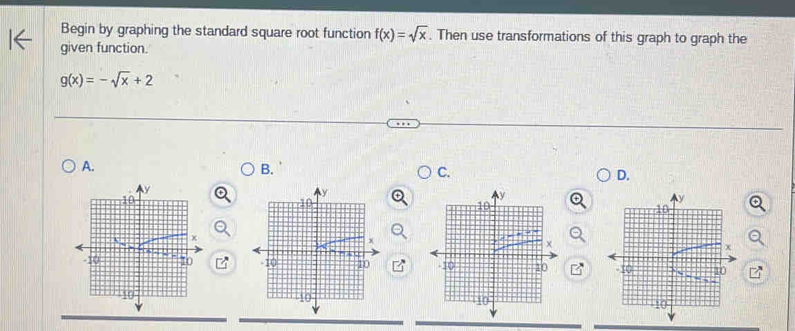 Begin by graphing the standard square root function f(x)=sqrt(x). Then use transformations of this graph to graph the
given function.
g(x)=-sqrt(x)+2
A.
B.
C.
D.