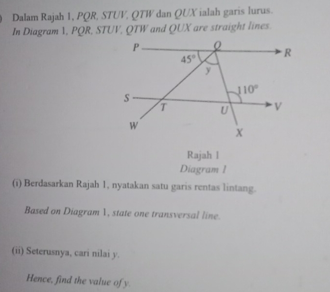 Dalam Rajah 1, PQR, STUV, QTW dan QUX ialah garis lurus.
In Diagram 1, PQR, STUV, QTW and QUX are straight lines.
Rajah l
Diagram 1
(i) Berdasarkan Rajah 1, nyatakan satu garis rentas lintang.
Based on Diagram 1, state one transversal line.
(ii) Seterusnya, cari nilai y.
Hence, find the value of y