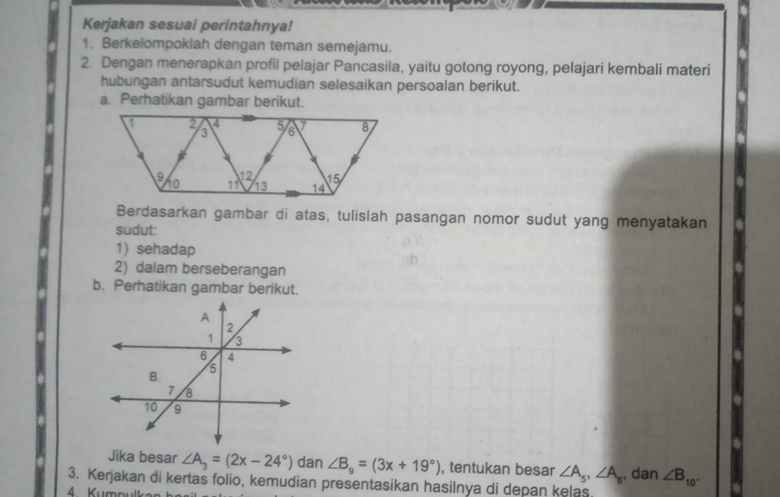 Kerjakan sesuai perintahnya! 
1. Berkelompoklah dengan teman semejamu. 
2. Dengan menerapkan profil pelajar Pancasila, yaitu gotong royong, pelajari kembali materi 
hubungan antarsudut kemudian selesaikan persoalan berikut. 
a. Perhatikan gambar berikut. 
Berdasarkan gambar di atas, tulislah pasangan nomor sudut yang menyatakan 
sudut: 
1) sehadap 
2) dalam berseberangan 
b. Perhatikan gambar berikut. 
Jika besar ∠ A_3=(2x-24°) dan ∠ B_9=(3x+19°) , tentukan besar ∠ A_5, ∠ A_8 , dan ∠ B_10. 
3. Kerjakan di kertas folio, kemudian presentasikan hasilnya di depan kelas. 
4. Kumpulkar