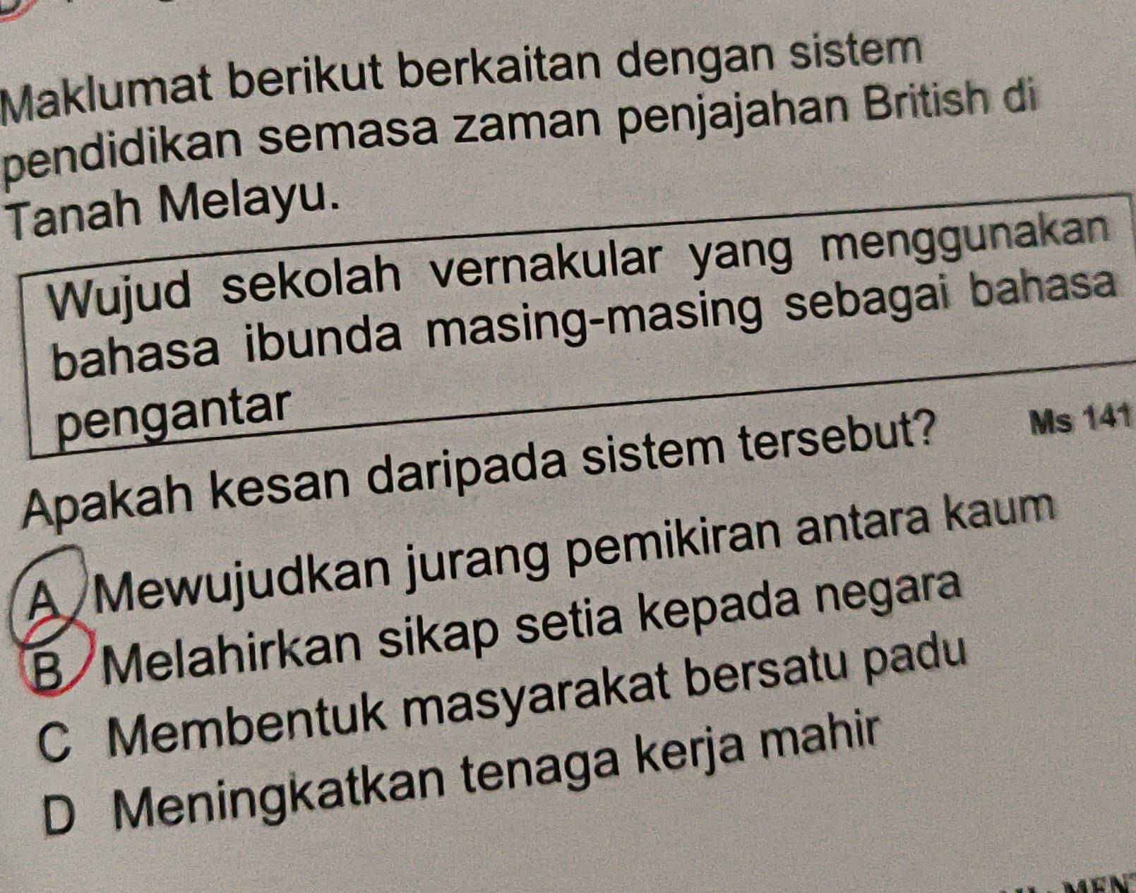 Maklumat berikut berkaitan dengan sistem
pendidikan semasa zaman penjajahan British di
Tanah Melayu.
Wujud sekolah vernakular yang menggunakan
bahasa ibunda masing-masing sebagai bahasa
pengantar
Apakah kesan daripada sistem tersebut? Ms 141
A Mewujudkan jurang pemikiran antara kaum
B Melahirkan sikap setia kepada negara
C Membentuk masyarakat bersatu padu
D Meningkatkan tenaga kerja mahir