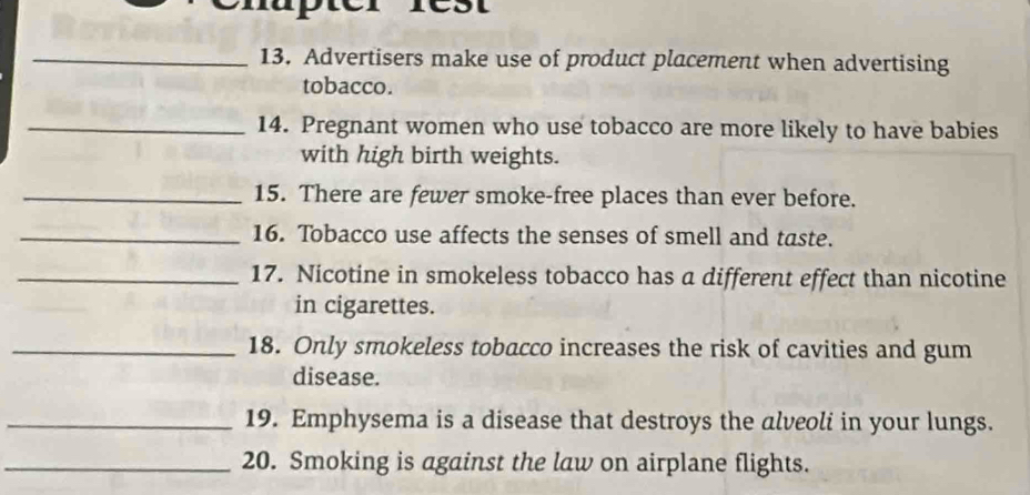 Advertisers make use of product placement when advertising 
tobacco. 
_14. Pregnant women who use tobacco are more likely to have babies 
with high birth weights. 
_15. There are fewer smoke-free places than ever before. 
_16. Tobacco use affects the senses of smell and taste. 
_17. Nicotine in smokeless tobacco has a different effect than nicotine 
in cigarettes. 
_18. Only smokeless tobacco increases the risk of cavities and gum 
disease. 
_19. Emphysema is a disease that destroys the alveoli in your lungs. 
_20. Smoking is against the law on airplane flights.