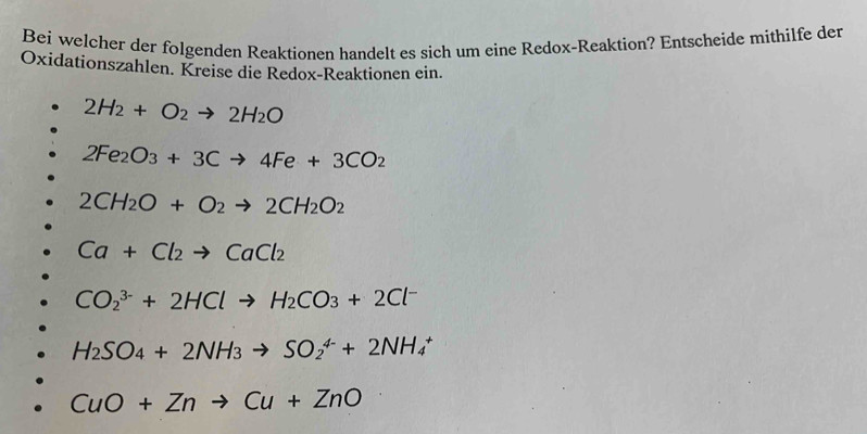 Bei welcher der folgenden Reaktionen handelt es sich um eine Redox-Reaktion? Entscheide mithilfe der
Oxidationszahlen. Kreise die Redox-Reaktionen ein.
2H_2+O_2to 2H_2O
2Fe_2O_3+3Cto 4Fe+3CO_2
2CH_2O+O_2to 2CH_2O_2
Ca+Cl_2to CaCl_2
CO_2^((3-)+2HClto H_2)CO_3+2Cl^-
H_2SO_4+2NH_3to SO_2^(4-)+2NH_4^+
CuO+Znto Cu+ZnO