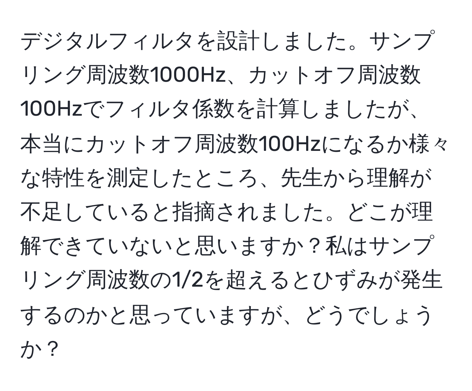 デジタルフィルタを設計しました。サンプリング周波数1000Hz、カットオフ周波数100Hzでフィルタ係数を計算しましたが、本当にカットオフ周波数100Hzになるか様々な特性を測定したところ、先生から理解が不足していると指摘されました。どこが理解できていないと思いますか？私はサンプリング周波数の1/2を超えるとひずみが発生するのかと思っていますが、どうでしょうか？