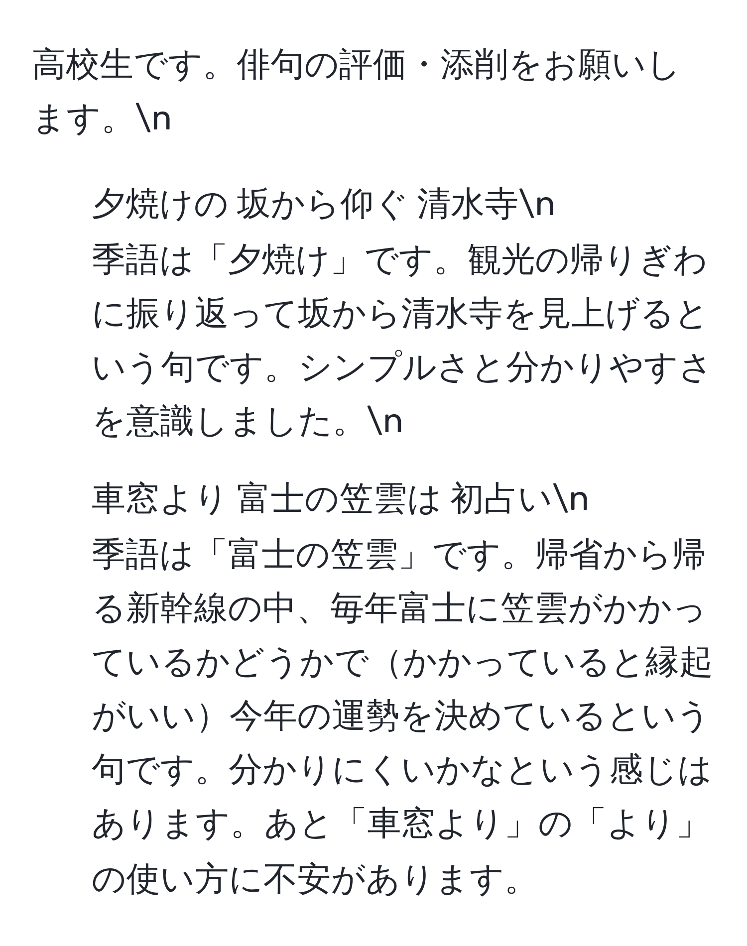 高校生です。俳句の評価・添削をお願いします。n
1. 夕焼けの 坂から仰ぐ 清水寺n
季語は「夕焼け」です。観光の帰りぎわに振り返って坂から清水寺を見上げるという句です。シンプルさと分かりやすさを意識しました。n
2. 車窓より 富士の笠雲は 初占いn
季語は「富士の笠雲」です。帰省から帰る新幹線の中、毎年富士に笠雲がかかっているかどうかでかかっていると縁起がいい今年の運勢を決めているという句です。分かりにくいかなという感じはあります。あと「車窓より」の「より」の使い方に不安があります。