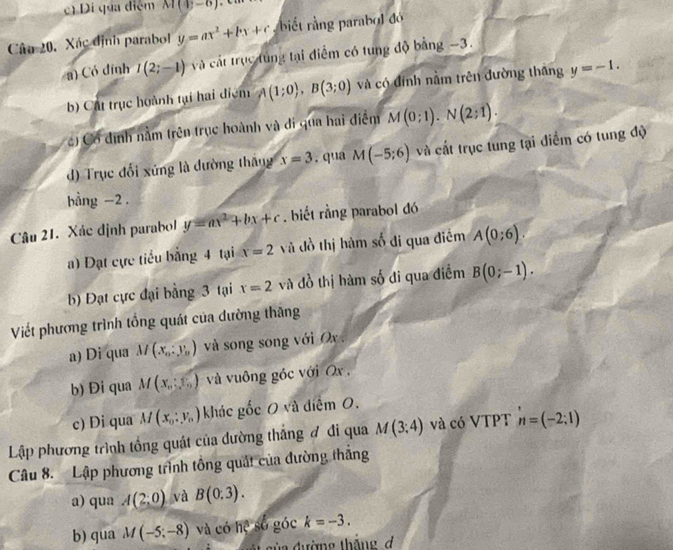 c) Di qua điệm M(4,-6)
Câu 20, Xác định parabol y=ax^2+bx+c biết rằng parabol đó
a) Có đỉnh I(2;-1) và cát trục túng tại điểm có tung độ bằng -3.
b) Cát trục hoành tại hai điệm A(1;0),B(3;0) và có đính nằm trên đường thắng y=-1.
) Có định nằm trên trục hoành và đi qua hai điểm M(0;1).N(2;1).
d) Trục đổi xứng là đường thắng x=3. qua M(-5;6) và cất trục tung tại điểm có tung độ
bằng -2 .
Câu 21. Xác định parabol y=ax^2+bx+c. biết rằng parabol đó
) Đạt cực tiểu bằng 4 tại x=2 và đồ thị hàm số đi qua điểm A(0;6).
b) Đạt cực đại bằng 3 tại x=2 và đồ thị hàm số đi qua điểm B(0;-1).
Viết phương trình tổng quát của dường thăng
a) Di qua M(x_0:y_0) và song song với Ox .
b) Đi qua M(x_0:5) và vuông góc với Ox ,
c) Di qua M(x_0:y_0) khác gốc 0 và điểm 0.
Lập phương trình tổng quát của dường thắng đ đi qua M(3;4) và có VTPT n=(-2;1)
Câu 8. Lập phương trình tổng quát của đường thắng
a) qua A(2:0) và B(0:3).
b) qua M(-5;-8) và có hệ số góc k=-3.
a đ ường thăng  d