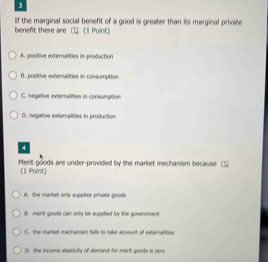 If the marginal social benefit of a good is greater than its marginal private
benefit there are (1 Point)
A. positive externalities in production
B. positive externalities in consumption
C. negative externalities in consumption
D. negative externalities in production
4
Merit goods are under-provided by the market mechanism because
(1 Point)
A. the market only supplies private goods
B. merit goods can only be supplied by the government
C. the market mechanism fails to take account of externalities
D. the income elasticity of demand for merit goods is zero