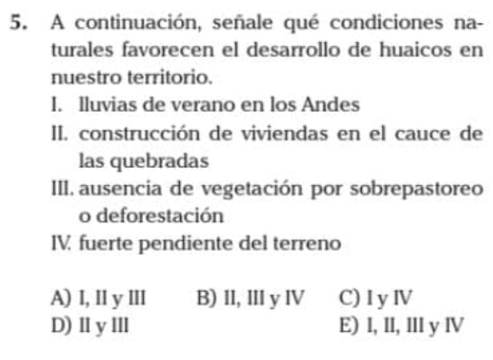 A continuación, señale qué condiciones na-
turales favorecen el desarrollo de huaicos en
nuestro territorio.
I. Iluvias de verano en los Andes
II. construcción de viviendas en el cauce de
las quebradas
III. ausencia de vegetación por sobrepastoreo
o deforestación
IV fuerte pendiente del terreno
A) I, l y Ⅲ B) II, II y ⅣV C)I yⅣ
D)ⅡyⅢ E) I, II, Il y ⅣV