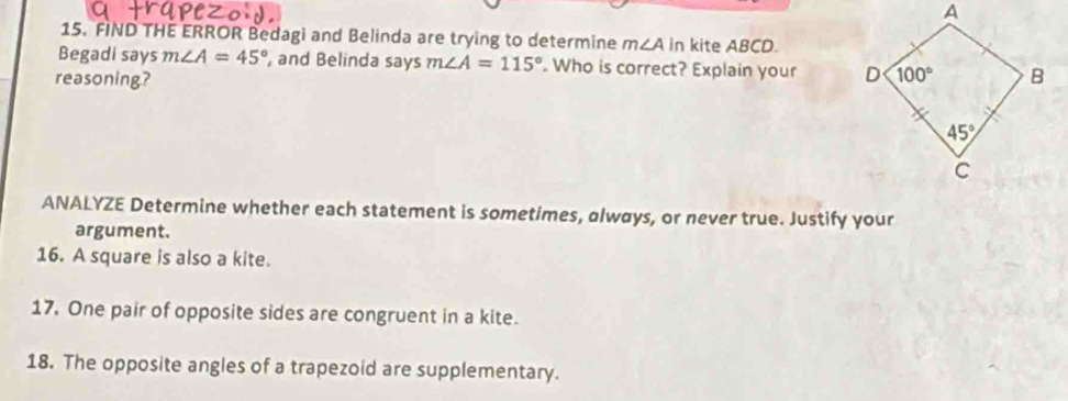 FIND THE ERROR Bedagi and Belinda are trying to determine m∠ A in kite ABCD.
Begadi says m∠ A=45° , and Belinda says m∠ A=115°. Who is correct? Explain your 
reasoning? 
ANALYZE Determine whether each statement is sometimes, always, or never true. Justify your
argument.
16. A square is also a kite.
17. One pair of opposite sides are congruent in a kite.
18. The opposite angles of a trapezoid are supplementary.