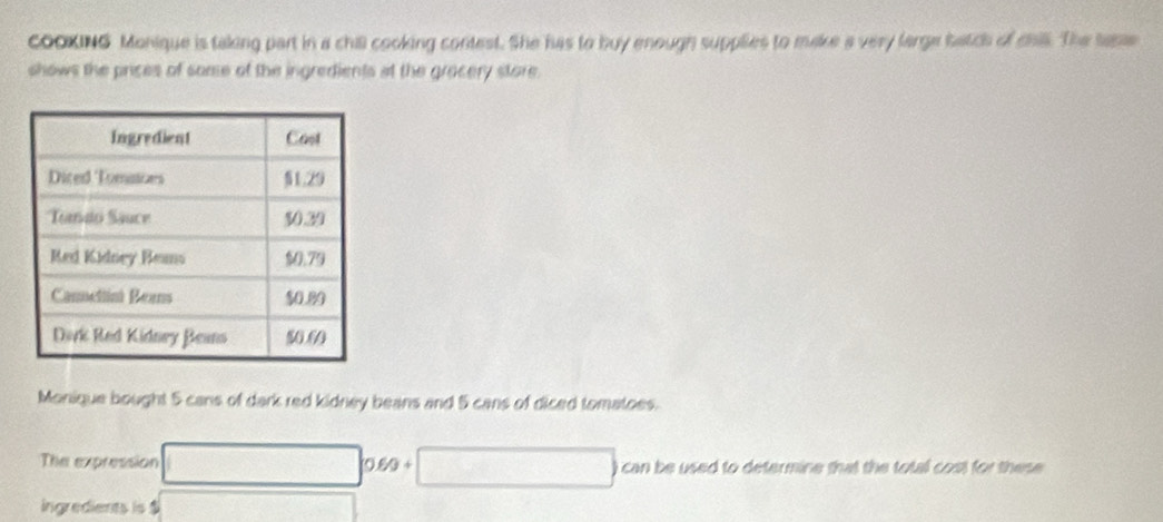 COOKING Monique is taking part in a chill cooking contest. She has to buy enough supplies to make a very large batch of chil. The same 
shows the prices of some of the ingredients at the gracery store. 
Monique bought 5 cans of dark red kidney beans and 5 cans of diced tomatoes. 
The expression can be used to determine that the total cost for these .
0.80 + 
ingredients is $