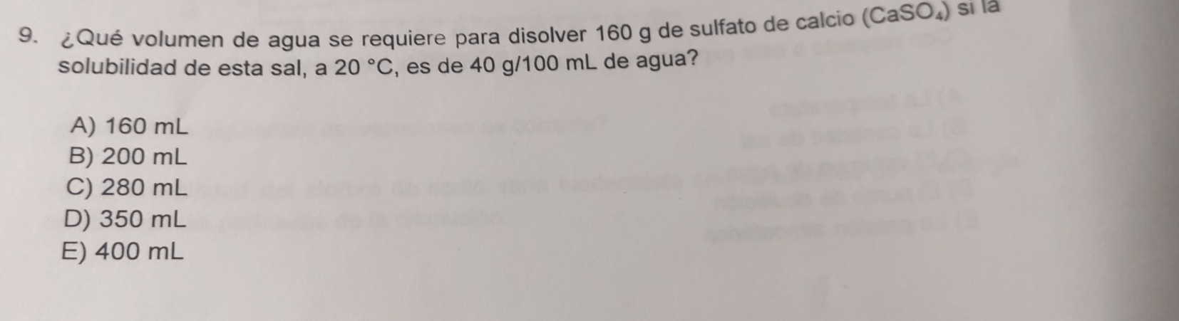 ¿Qué volumen de agua se requiere para disolver 160 g de sulfato de calcio (CaSO_4) sī là
solubilidad de esta sal, a 20°C , es de 40 g/100 mL de agua?
A) 160 mL
B) 200 mL
C) 280 mL
D) 350 mL
E) 400 mL