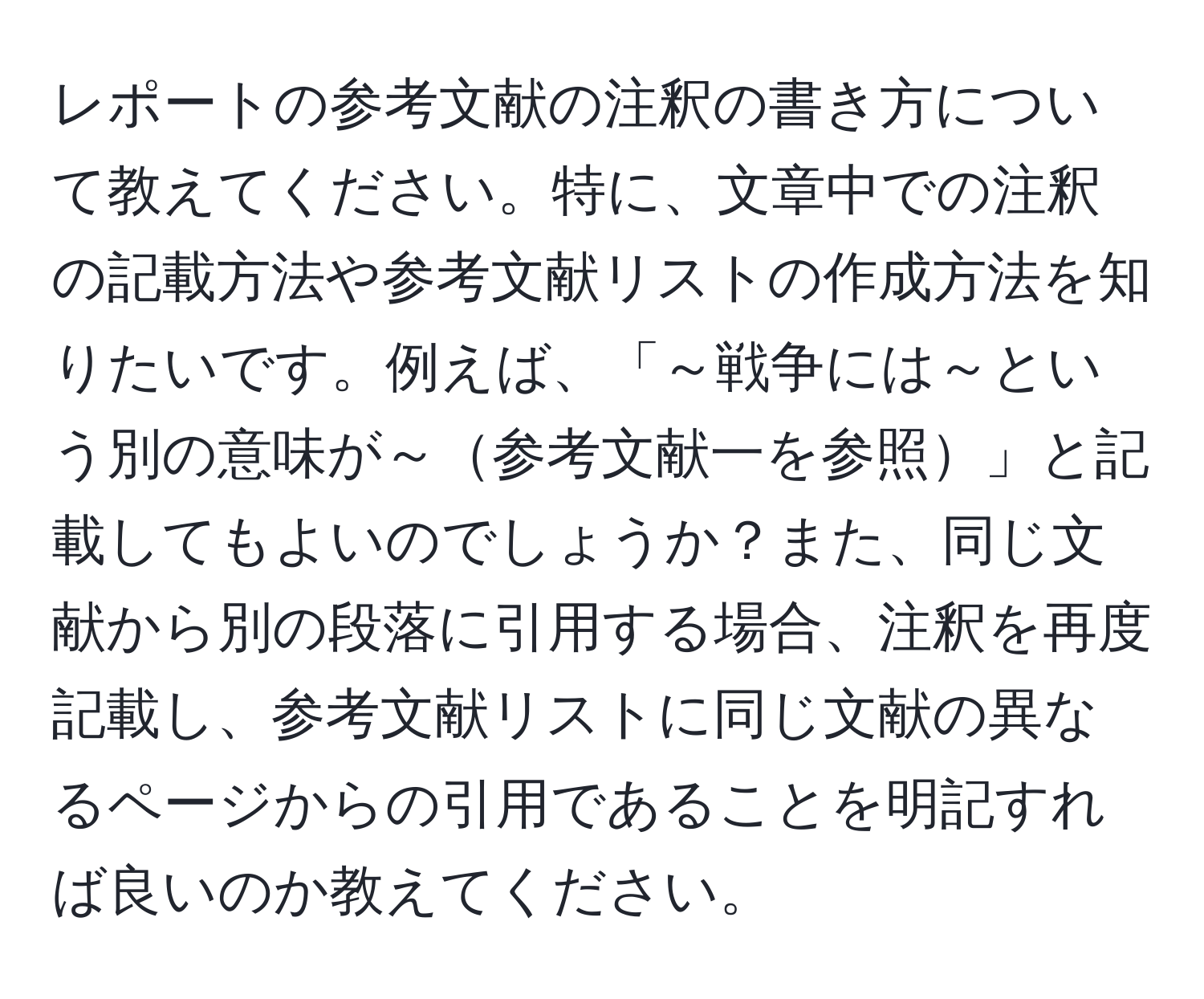 レポートの参考文献の注釈の書き方について教えてください。特に、文章中での注釈の記載方法や参考文献リストの作成方法を知りたいです。例えば、「～戦争には～という別の意味が～参考文献一を参照」と記載してもよいのでしょうか？また、同じ文献から別の段落に引用する場合、注釈を再度記載し、参考文献リストに同じ文献の異なるページからの引用であることを明記すれば良いのか教えてください。