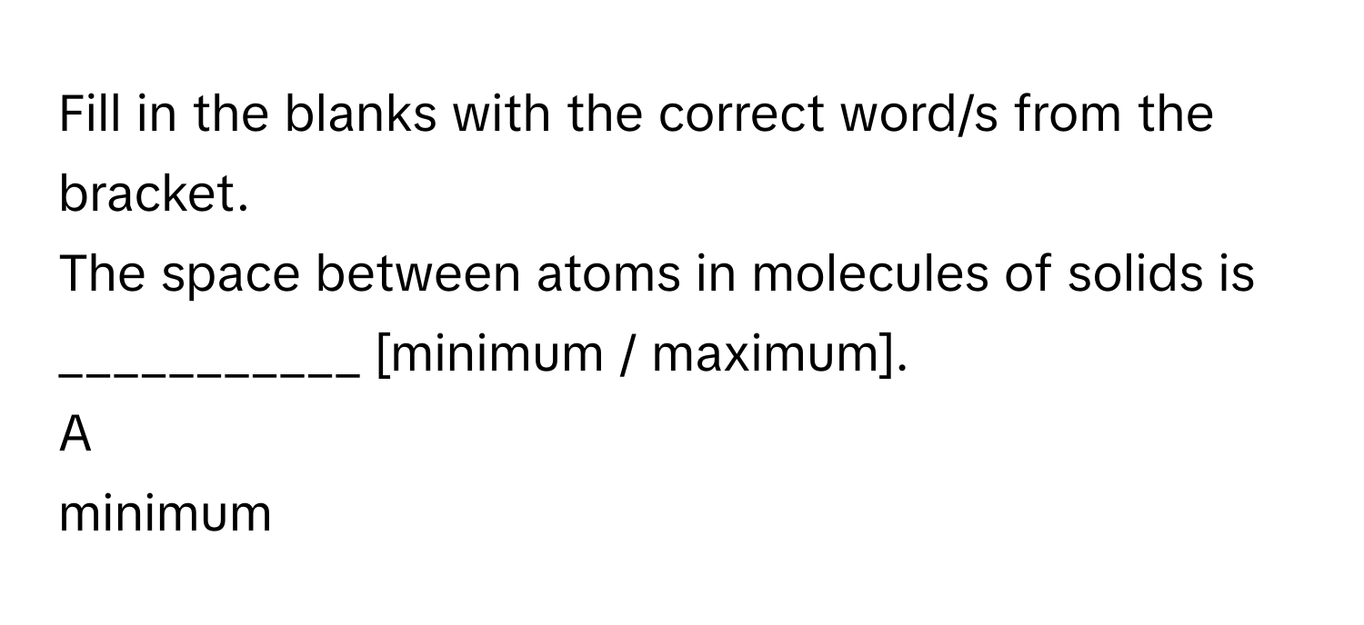 Fill in the blanks with the correct word/s from the bracket.
The space between atoms in molecules of solids is ___________ [minimum / maximum].

A  
minimum