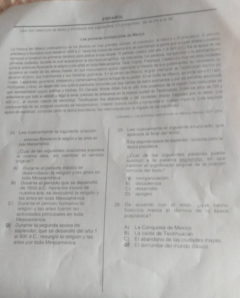 ESPAÑOL
Lée con atención el texto y contesta las siguientes 13 preguntas, de la 24 a la 36
Las primeras civilizaciones de México
La histora del México prehispánico se ha dividido en tres grandes epocas, el preclásico, el clásico y el posilásico. El pencito
preclásico o formativo duro desde el 1600 a C. hasta los inicios de nuestra era, en ese tempo lis gente que vivia en asteas y puoblo
comenzó a construir los primeros templos para adorar a sus dioses. El perodo clásico (del año 1 al 900 d.C. ) fue la épuca de la
primeras ciudades, durante la cual aparecierón la escritura jeroglifica, los mercados, los paracios, los ejercitos y la aminatración
publica: entonces florecieron la religión y las artes en toda Mescamenca. Tikaš Copan. Palenque, Calakmul y muchas otras ciudade
surgieron en medio de las selvas mayas, en sus monumentos quedó plasmada la historia de sus gobemanter" su nacimento, su
ascenso al trono, sus matrimonios y sus hazañlas guerreras. En el centro de Mexico, la gran metroboli de Teotihuacan domino sin
rivales. Sacerdofes, guerreros, ertesanos y comerciantes fueron la base de su poder. En el Golfo de México, en silios comó El Tajin
Remojadas y otros, se desarrolló una cuiltura particular conocida por tus cartas de barro sonrientes y por las extrañas esculturas
que representaban yugos, palmas y hachas. En Oaxaca, Monte Alban fue el siso más poderoso de la región, sus conquistas se
extendieron por todo el estado y llegó a tener colonias de artesanos en la misma ciudad de Teotinuacan. Entre los años de 700 y
900 d.C., el mundo clásico se derrumbo Teotihuacan fue abandonada y las ciudades mayas tragadas por la selva. Loa
sobrevivientes de las antiguas ciudades se reorganizaron, crearon nuevos reinos y conquistaron nuevos imperios. Esta segunda
época de espiendor, conocida como la época posclásica, fue interrumpida por la llegada de los españoles
Genzález L. Las primeras caasizaciones en México Mexice, SE P. 2009
24. Lee nuevamente la siguiente oración 25. Lee nuevamente el siguiente enunciado, que
entonces florecieron la religión y las artes en aparece al final del texto
toda Mesoamerica Esta segunda epoca de esplendor, conocida como la
¿Cuál de las siguientes oraciones expresa época posclâsica
la misma ídea, sin cambiar el sentido  ¿Cuál de las siguientes palabras puede
original? sustituir a la palabra esplendor, sin que
A) Durante el periodo clásico se cambie el significado original de la oración
desarrollarón la religión y las artes en
tomada del texto?
toda Mesoamérica  reorganización
B) Durante el periodo que se desarrolló B) decadencia
de 1600 a.C. hasta los inicios de C) desarrollo
nuestra era; se descubrió la religión y D) apogeo
las artes en toda Mesoamérica.
C) Durante el periodo formativo la 26. De acuerdo con el texto. ¿que hecho
religión y las artes fueron las histórico marca el término de la época
actividades principales en toda posclásica?
Mesoamérica
D) Durante la segunda época de A) La Conquista de México
esplendor, que se desarolló del año 1 B) La caída de Teotihuacan
al 900 d.C.; resurgió la religión y las C) El abandono de las ciudades mayas
artes por toda Mesoamérica 9 El derrumbe del mundo clásico.