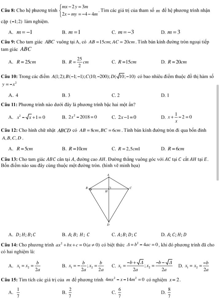 Cho hệ phương trình beginarrayl mx-2y=3m 2x-my=-4-4mendarray.. Tìm các giá trị của tham số m đề hệ phương trình nhận
cặp (-1;2) làm nghiệm.
A. m=-1 B. m=1 C. m=-3 D. m=3
Câu 9: Cho tam giác ABC vuông tại A, có AB=15cm;AC=20cm. Tính bán kính đường tròn ngoại tiếp
tam giác ABC
A. R=25cm B. R= 25/2 cm C. R=15cm D. R=20cm
Câu 10: Trong các điểm A(1;2);B(-1;-1);C(10;-200);D(sqrt(10);-10) có bao nhiêu điểm thuộc đồ thị hàm số
y=-x^2
A. 4 B. 3 C. 2 D. 1
Câu 11: Phương trình nào dưới đây là phương trình bậc hai một ần?
A. x^2-sqrt(x)+1=0 B. 2x^2-2018=0 C. 2x-1=0 D. x+ 1/x -2=0
Câu 12: Cho hình chữ nhật ABCD có AB=8cm,BC=6cm. Tính bán kính đường tròn đi qua bốn đỉnh
A, B,C, D .
A. R=5cm B. R=10cm C. R=2,5cml D. R=6cm
Câu 13: Cho tam giác ABC cân tại A, đường cao AH. Đường thắng vuông góc với AC tại C cắt AH tại E.
Bốn điểm nào sau đây cùng thuộc một đường tròn. (hình vẽ minh họa)
A. D;H;B;C B. A; B; H ; C C.A;B;D;C D. A; C; H; D
Câu 14: Cho phương trình ax^2+bx+c=0(a!= 0) có biệt thức 4=b^2-4ac=0 , khi đó phương trình đã cho
có hai nghiệm là:
A. x_1=x_2= b/2a  B. x_1=- b/2a ;x_2= b/2a  C. x_1= (-b+sqrt(△ ))/2a ;x_2= (-b-sqrt(△ ))/2a  D. x_1=x_2= (-b)/2a 
Câu 15: Tìm tích các giá trị của m đề phương trình 4mx^2-x-14m^2=0 có nghiệm x=2.
A.  1/7   2/7   6/7   8/7 
B.
C.
D.