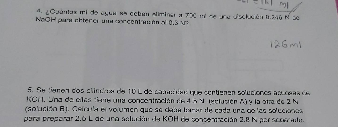 ¿Cuántos ml de agua se deben eliminar a 700 ml de una disolución 0.246 N de 
NaOH para obtener una concentración al 0.3 N? 
5. Se tienen dos cilindros de 10 L de capacidad que contienen soluciones acuosas de 
KOH. Una de ellas tiene una concentración de 4.5 N (solución A) y la otra de 2 N
(solución B). Calcula el volumen que se debe tomar de cada una de las soluciones 
para preparar 2.5 L de una solución de KOH de concentración 2.8 N por separado.