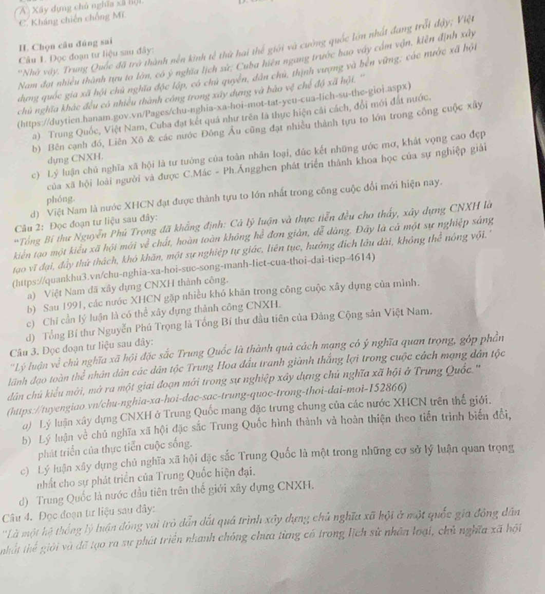 A Xây dựng chủ nghĩa xã h
C. Kháng chiến chống Mĩ
I. Chọn câu đúng sai
'Nhớ vậy. Trung Quốc đã trở thành nền kinh tế thử hai thế giới và cường quốc lớn nhất đang trỗi đậy; Việt
Câu 1. Đọc đoạn tư liệu sau đây:
Nam đạt nhiều thành tựu to lớn, có ý nghĩa lịch sử: Cuba hiên ngang trước bao vấy cấm vận, kiên định xây
dựng quốc gia xã hội chủ nghĩa độc lập, có chủ quyền, dân chủ, thịnh vượng và bến vững; các nước xã hột
chủ nghĩa khác đều có nhiều thành công trong xây dựng và bào vệ chế độ xã hội. ''
(https://duytien.hanam.gov.vn/Pages/chu-nghia-xa-hoi-mot-tat-yeu-cua-lich-su-the-gioi.aspx)
a) Trung Quốc, Việt Nam, Cuba đạt kết quả như trên là thực hiện cái cách, đổi mới đất nước.
b) Bên cạnh đó, Liên Xô & các nước Đông Âu cũng đạt nhiều thành tựu to lớn trong công cuộc xây
c) Lý luận chủ nghĩa xã hội là tư tướng của toàn nhân loại, đúc kết những ước mơ, khát vọng cao đẹp
dựng CNXH,
của xã hội loài người và được C.Mác - Ph.Ăngghen phát triển thành khoa học của sự nghiệp giải
d) Việt Nam là nước XHCN đạt được thành tựu to lớn nhất trong công cuộc đổi mới hiện nay.
phóng.
*Tổng Bí thư Nguyễn Phú Trọng đã khẳng định: Cả lý luận và thực tiễn đều cho thấy, xây dựng CNXH là
Câu 2: Đọc đoạn tư liệu sau đây:
kiển tạo một kiểu xã hội mới ve^2 chất, hoàn toàn không hể đơn giản, dễ dàng. Đây là cả một sự nghiệp sáng
tạo vĩ đại, đầy thứ thách, khó khăn, một sự nghiệp tự giác, liên tục, hưởng địch lâu dài, không thể nóng vội. '
(https://quankhu3.vn/chu-nghia-xa-hoi-suc-song-manh-liet-cua-thoi-dai-tiep-4614)
a) Việt Nam đã xây dựng CNXH thành công.
b) Sau 1991, các nước XHCN gặp nhiều khó khăn trong công cuộc xây dựng của mình.
c) Chi cần lý luận là có thể xây dựng thành công CNXH.
d) Tổng Bí thư Nguyễn Phú Trọng là Tổng Bí thư đầu tiên của Đảng Cộng sản Việt Nam.
Câu 3. Đọc đoạn tư liệu sau dây:
''Lý luận về chủ nghĩa xã hội đặc sắc Trung Quốc là thành quả cách mạng có ý nghĩa quan trọng, góp phần
lãnh đạo toàn thể nhân dân các dân tộc Trung Hoa đấu tranh giành thắng lợi trong cuộc cách mạng dân tộc
dân chủ kiểu mới, mở ra một giai đoạn mới trong sự nghiệp xây dựng chủ nghĩa xã hội ở Trung Quốc.''
(https://tuyengiao.vn/chu-nghia-xa-hoi-dac-sac-trung-quoc-trong-thoi-dai-moi-152866)
a) Lý luận xây dựng CNXH ở Trung Quốc mang đặc trưng chung của các nước XHCN trên thế giới.
b) Lý luận về chủ nghĩa xã hội đặc sắc Trung Quốc hình thành và hoàn thiện theo tiến trình biến đổi,
phát triển của thực tiễn cuộc sống.
c) Lý luận xây dựng chủ nghĩa xã hội đặc sắc Trung Quốc là một trong những cơ sở lý luận quan trọng
nhất cho sự phát triển của Trung Quốc hiện đại.
d) Trung Quốc là nước đầu tiên trên thế giới xây dựng CNXH.
Câu 4. Đọc đoạn tư liệu sau đây:
''Là một hệ thống lý luận đóng vai trò dẫn dất quá trình xây dựng chủ nghĩa xã hội ở một quốc gia đông dân
nhất thế giới và đã tạo ra sự phát triển nhanh chỏng chưa từng có trong lịch sử nhân loại, chủ nghĩa xã hội