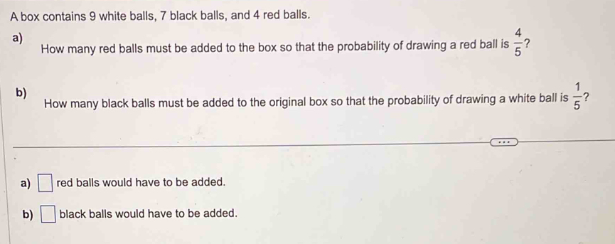 A box contains 9 white balls, 7 black balls, and 4 red balls.
a)
How many red balls must be added to the box so that the probability of drawing a red ball is  4/5  ?
b)
How many black balls must be added to the original box so that the probability of drawing a white ball is  1/5  ?
a) □ red balls would have to be added.
b) □ black balls would have to be added.