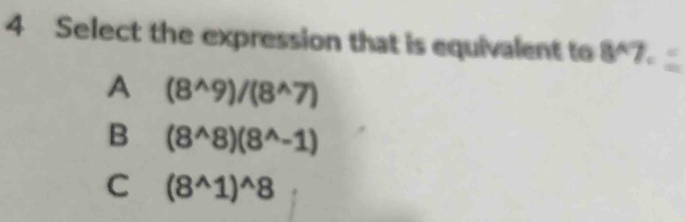 Select the expression that is equivalent to 8^(wedge)7.
A (8^(wedge)9)/(8^(wedge)7)
B (8^(wedge)8)(8^(wedge)-1)
C (8^(wedge)1)^wedge 8