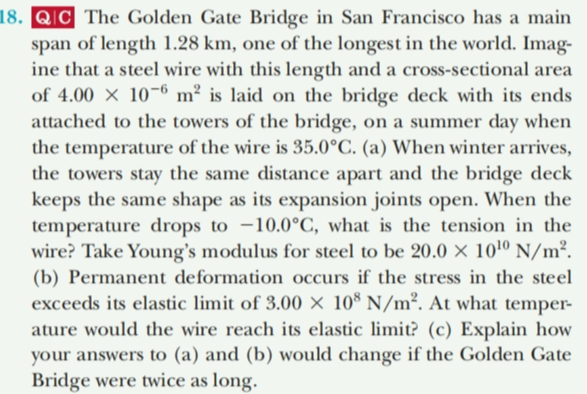 The Golden Gate Bridge in San Francisco has a main 
span of length 1.28 km, one of the longest in the world. Imag- 
ine that a steel wire with this length and a cross-sectional area 
of 4.00* 10^(-6)m^2 is laid on the bridge deck with its ends 
attached to the towers of the bridge, on a summer day when 
the temperature of the wire is 35.0°C. (a) When winter arrives, 
the towers stay the same distance apart and the bridge deck 
keeps the same shape as its expansion joints open. When the 
temperature drops to -10.0°C , what is the tension in the 
wire? Take Young’s modulus for steel to be 20.0* 10^(10)N/m^2. 
(b) Permanent deformation occurs if the stress in the steel 
exceeds its elastic limit of 3.00* 10^8N/m^2. At what temper- 
ature would the wire reach its elastic limit? (c) Explain how 
your answers to (a) and (b) would change if the Golden Gate 
Bridge were twice as long.