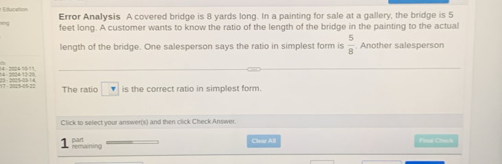 Education 
hìng Error Analysis A covered bridge is 8 yards long. In a painting for sale at a gallery, the bridge is 5
feet long. A customer wants to know the ratio of the length of the bridge in the painting to the actual 
length of the bridge. One salesperson says the ratio in simplest form is  5/8 . Another salesperson
14 - 2024 -12 -20. 14 - 2024 -10 -11,
17 - 2025 -05 -22 23 - 2025 -03 -14 The ratio is the correct ratio in simplest form. 
Click to select your answer(s) and then click Check Answer. 
part Clear All Final Check 
1 remaining