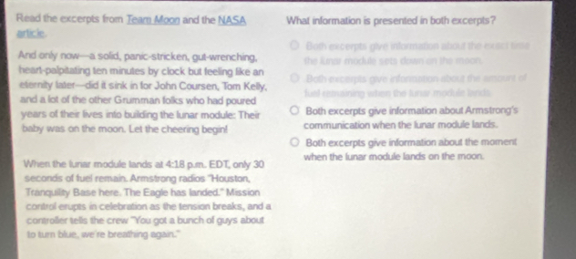 Read the excerpts from Team Moon and the NASA What information is presented in both excerpts?
article
Both excerpts give information about the exact tisse
And only now—a solid, panic-stricken, gut-wrenching, the lunar module sets down on the moon.
heart-palpitating ten minutes by clock but feeling like an Both excerpts give information about the amount of
eternity later—did it sink in for John Coursen, Tom Kelly, fuel remsining when the lunar module lands
and a lot of the other Grumman folks who had poured
years of their lives into building the lunar module: Their Both excerpts give information about Armstrong's
baby was on the moon. Let the cheering begin! communication when the lunar module lands.
Both excerpts give information about the moment
When the lunar module lands at 4:18 p.m. EDT, only 30 when the lunar module lands on the moon.
seconds of fuel remain. Armstrong radios ''Houston,
Tranquility Base here. The Eagle has landed." Mission
control erupts in celebration as the tension breaks, and a
controller tells the crew "You got a bunch of guys about
to turn blue, we're breathing again."