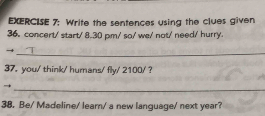 Write the sentences using the clues given 
36. concert/ start/ 8.30 pm/ so/ we/ not/ need/ hurry. 
_ 
37. you/ think/ humans/ fly/ 2100/ ? 
_ 
38. Be/ Madeline/ learn/ a new language/ next year?