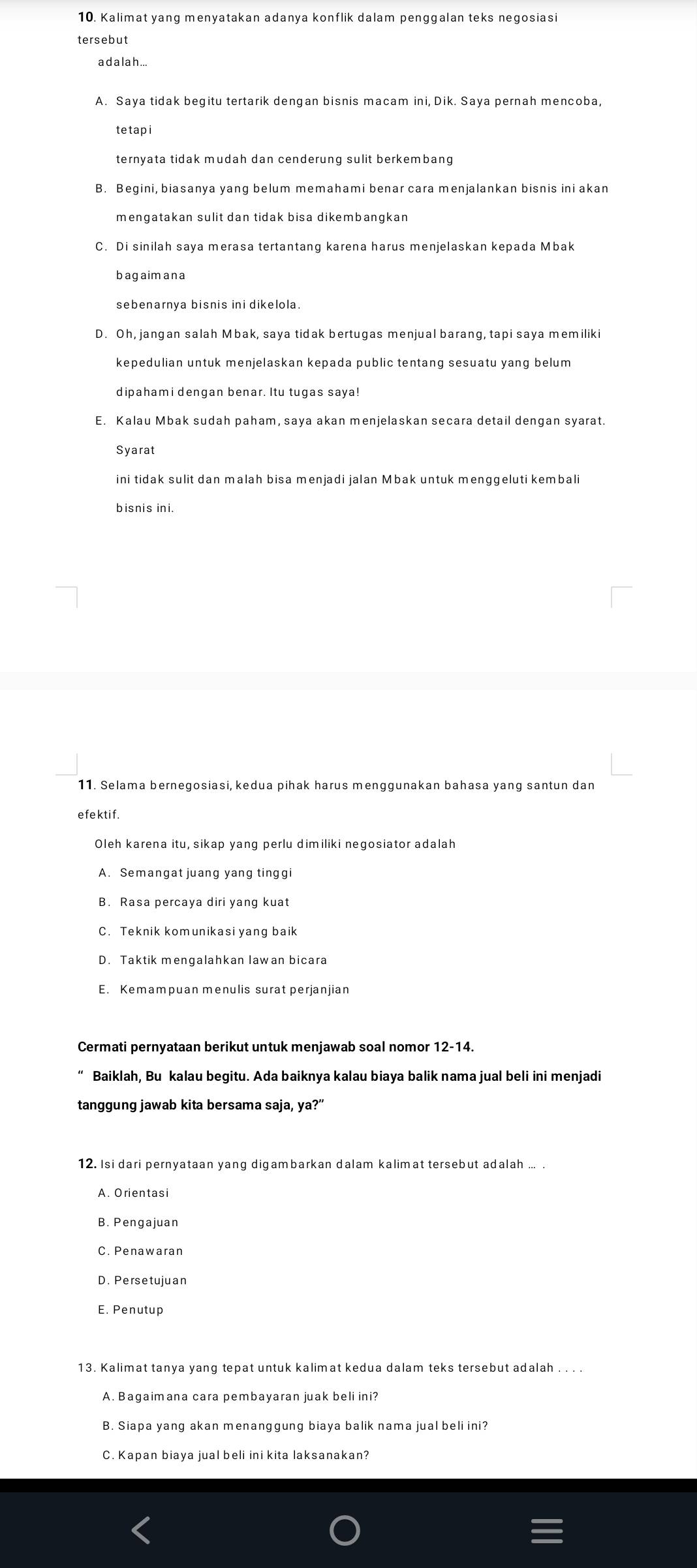 Kalimat yang menyatakan adanya konflik dalam penggalan teks negosiasi
tersebut
a d a la h ...
tetapi
B. Begini, biasanya yang belum memahami benar cara menjalankan bisnis ini akan
mengatakan sulit dan tidak bisa dikembangkan
C. Di sinilah saya merasa tertantang karena harus menjelaskan kepada Mbak
bagaimana
sebenarnya bisnis ini dikelola.
D. Oh, jangan salah Mbak, saya tidak bertugas menjual barang, tapi saya memiliki
kepedulian untuk menjelaskan kepada public tentang sesuatu yang belum
dipahami dengan benar. Itu tugas saya!
Syarat
ini tidak sulit dan malah bisa menjadi jalan Mbak untuk menggeluti kembali
bisnis ini.
11. Selama bernegosiasi, kedua pihak harus menggunakan bahasa yang santun dan
e fektif .
A. Semangat juang yang tinggi
B. Rasa percaya diri yang kuat
C. Teknik komunikasi yang baik
D. Taktik mengalahkan lawan bicara
E. Kemampuan menulis surat perjanjian
Cermati pernyataan berikut untuk menjawab soal nomor 12-14.
Baiklah, Bu kalau begitu. Ada baiknya kalau biaya balik nama jual beli ini menjadi
tanggung jawab kita bersama saja, ya?”
12. Isi dari pernyataan yang digambarkan dalam kalimat tersebut adalah ... .
A. Orientasi
B. Pengajuan
C. Penawaran
D. Persetujuan
13. Kalimat tanya yang tepat untuk kalimat kedua dalam teks tersebut adalah . . . .
A. Bagaimana cara pembayaran juak beli ini?
B. Siapa yang akan menanggung biaya balik nama jual beli ini?
C. Kapan biaya jual beli ini kita laksanakan?