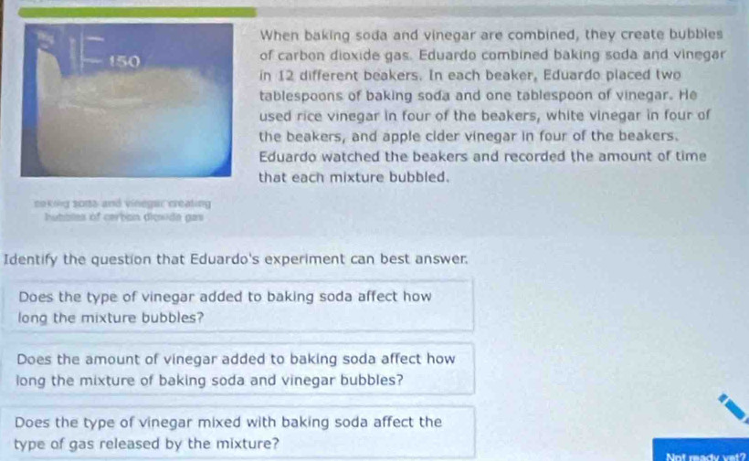 When baking soda and vinegar are combined, they create bubbles 
of carbon dioxide gas. Eduardo combined baking soda and vinegar 
in 12 different beakers. In each beaker, Eduardo placed two 
tablespoons of baking soda and one tablespoon of vinegar. He 
used rice vinegar in four of the beakers, white vinegar in four of 
the beakers, and apple cider vinegar in four of the beakers. 
Eduardo watched the beakers and recorded the amount of time 
that each mixture bubbled. 
coking 2015 and vinegar creating 
hutbles of cerban digwide gas 
Identify the question that Eduardo's experiment can best answer. 
Does the type of vinegar added to baking soda affect how 
long the mixture bubbles? 
Does the amount of vinegar added to baking soda affect how 
long the mixture of baking soda and vinegar bubbles? 
Does the type of vinegar mixed with baking soda affect the 
type of gas released by the mixture? 
Not readv vet?