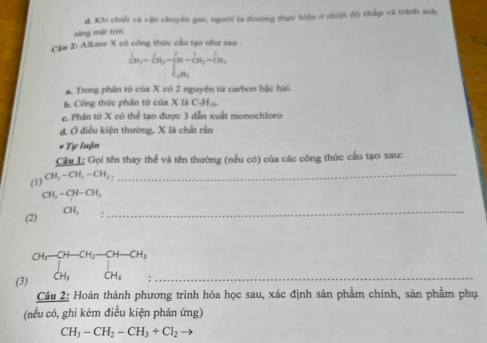 d. Khi chiết và vận chuyển gas, người ta thường thực hiện ở nhiệt độ thấp và tránh ảnh
sáng mặt trời.
Câu 2: Alkane X có công thức cầu tạo như sau :
_CH_3^1-CH_2-CH-CH_2-1CH_2-frac 5C_2H_5
a. Trong phân tứ của X có 2 nguyên tử carbon bậc hai.
b. Công thức phân tứ của X là C_7H_16. 
e. Phân tử X có thể tạo được 3 dẫn xuất monochloro
đ. Ở điều kiện thường, X là chất rắn
Tự luận
Câu L: Gọi tên thay thế và tên thường (nếu có) của các công thức cấu tạo sau:
(1) CH_3-CH_2-CH_2 :
_
CH_3-CH-CH_3
(2) CH_3 :_
(3)
beginarrayr CH_3-CH-CH_2-CH-CH_3 CH_3CH_3endarray._
Câu 2: Hoàn thành phương trình hóa học sau, xác định sản phẩm chính, sản phẩm phụ
(nếu có, ghi kèm điều kiện phản ứng)
CH_3-CH_2-CH_3+Cl_2to