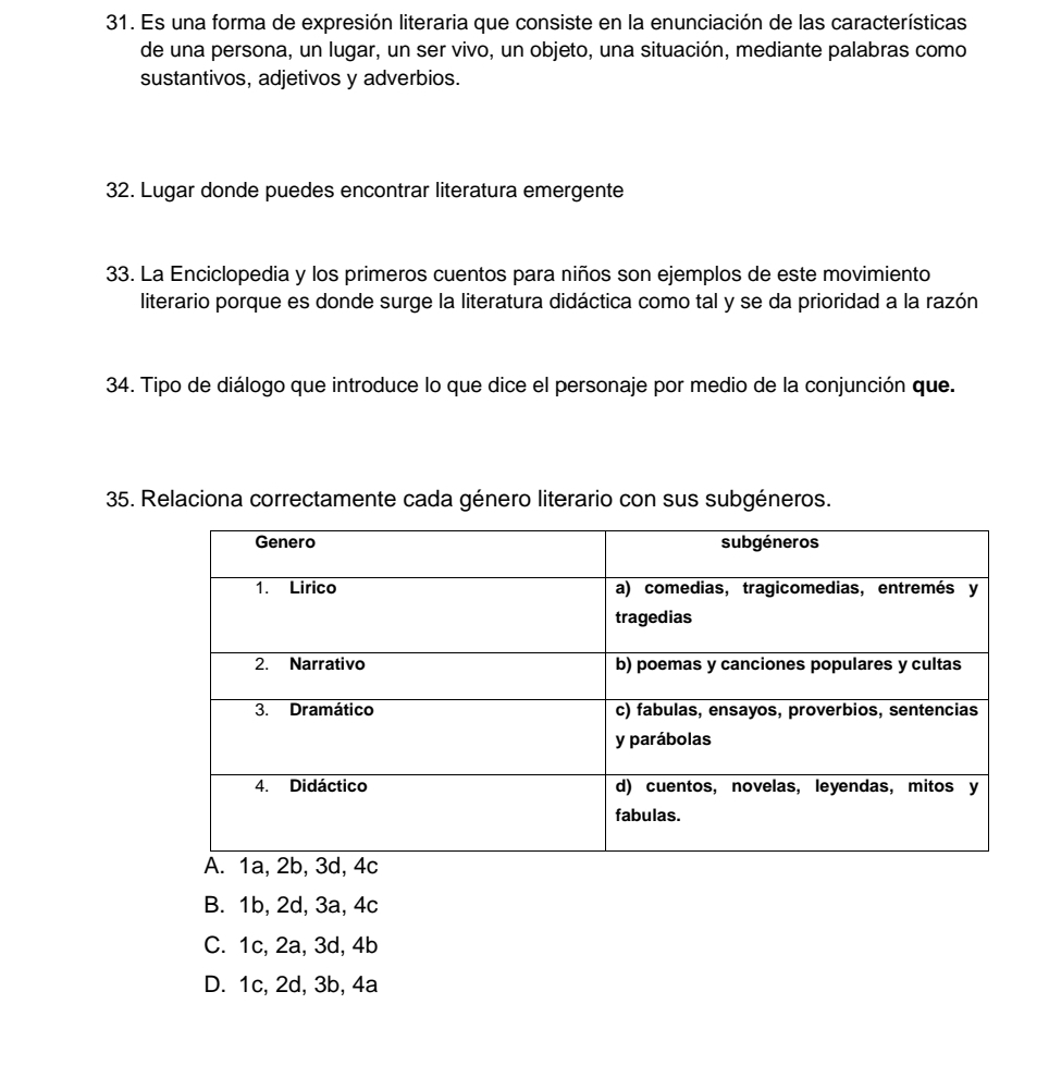 Es una forma de expresión literaria que consiste en la enunciación de las características
de una persona, un lugar, un ser vivo, un objeto, una situación, mediante palabras como
sustantivos, adjetivos y adverbios.
32. Lugar donde puedes encontrar literatura emergente
33. La Enciclopedia y los primeros cuentos para niños son ejemplos de este movimiento
literario porque es donde surge la literatura didáctica como tal y se da prioridad a la razón
34. Tipo de diálogo que introduce lo que dice el personaje por medio de la conjunción que.
35. Relaciona correctamente cada género literario con sus subgéneros.
B. 1b, 2d, 3a, 4c
C. 1c, 2a, 3d, 4b
D. 1c, 2d, 3b, 4a